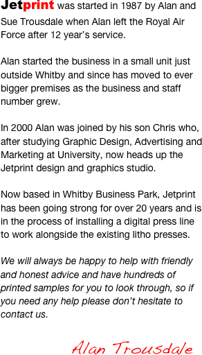 Jetprint was started in 1987 by Alan and Sue Trousdale when Alan left the Royal Air Force after 12 year’s service.

Alan started the business in a small unit just outside Whitby and since has moved to ever bigger premises as the business and staff number grew.

In 2000 Alan was joined by his son Chris who, after studying Graphic Design, Advertising and Marketing at University, now heads up the Jetprint design and graphics studio.

Now based in Whitby Business Park, Jetprint has been going strong for over 20 years and is in the process of installing a digital press line to work alongside the existing litho presses.

We will always be happy to help with friendly and honest advice and have hundreds of printed samples for you to look through, so if you need any help please don’t hesitate to contact us.

                          Alan Trousdale